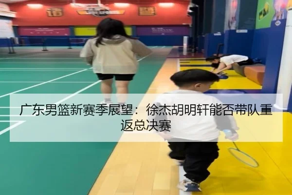 广东男篮新赛季展望：徐杰胡明轩能否带队重返总决赛