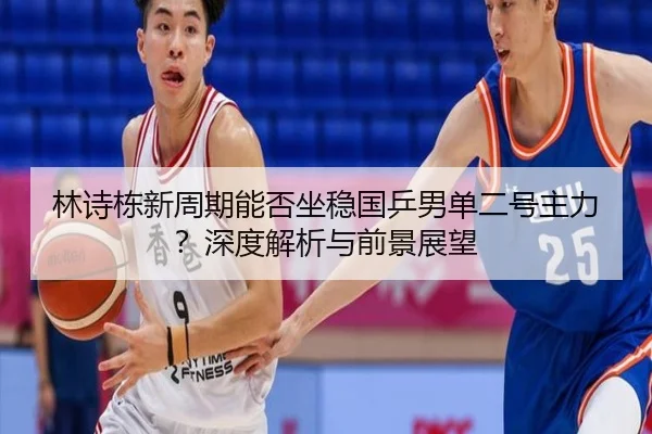 林诗栋新周期能否坐稳国乒男单二号主力？深度解析与前景展望