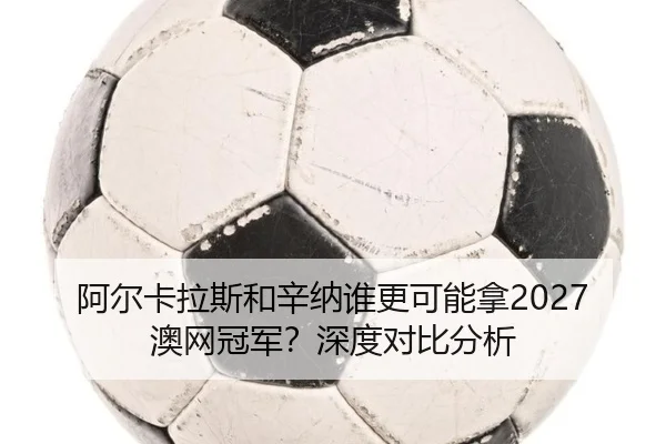阿尔卡拉斯和辛纳谁更可能拿2027澳网冠军？深度对比分析