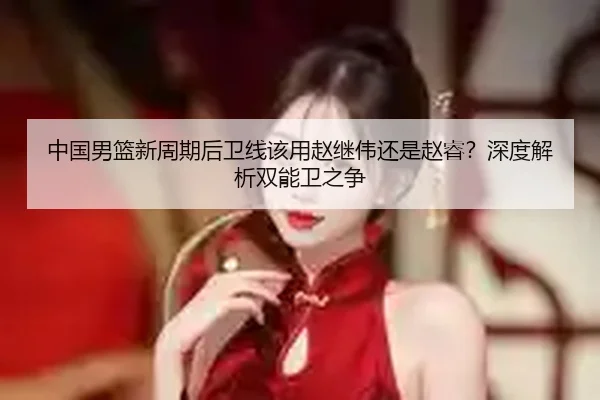 中国男篮新周期后卫线该用赵继伟还是赵睿？深度解析双能卫之争