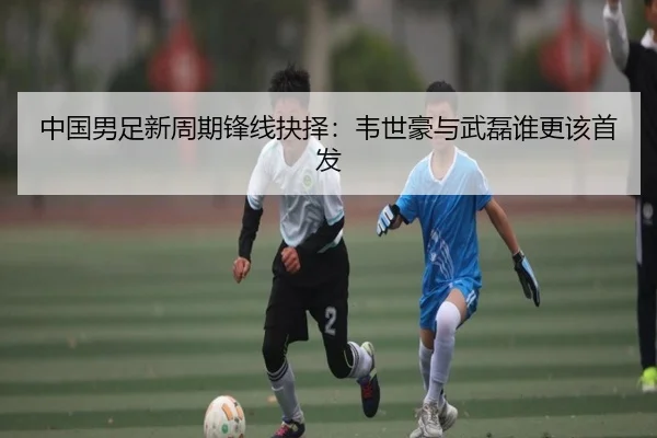 中国男足新周期锋线抉择：韦世豪与武磊谁更该首发