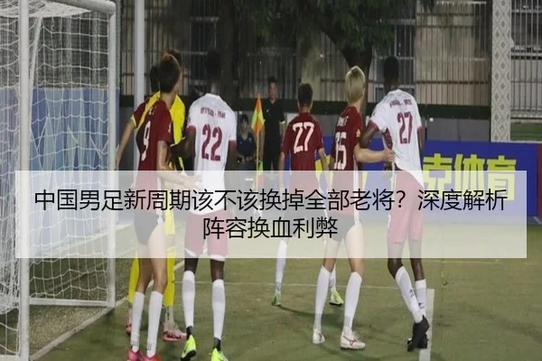 中国男足新周期该不该换掉全部老将？深度解析阵容换血利弊