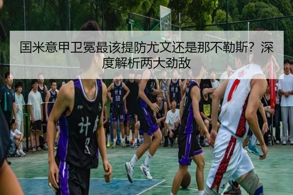 国米意甲卫冕最该提防尤文还是那不勒斯？深度解析两大劲敌