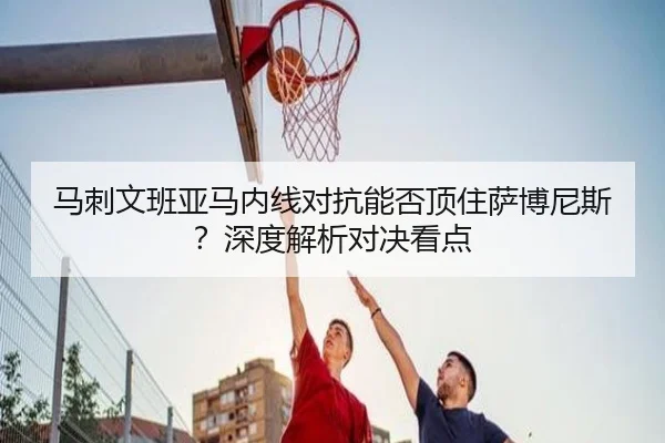 马刺文班亚马内线对抗能否顶住萨博尼斯？深度解析对决看点