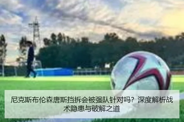 尼克斯布伦森唐斯挡拆会被强队针对吗？深度解析战术隐患与破解之道